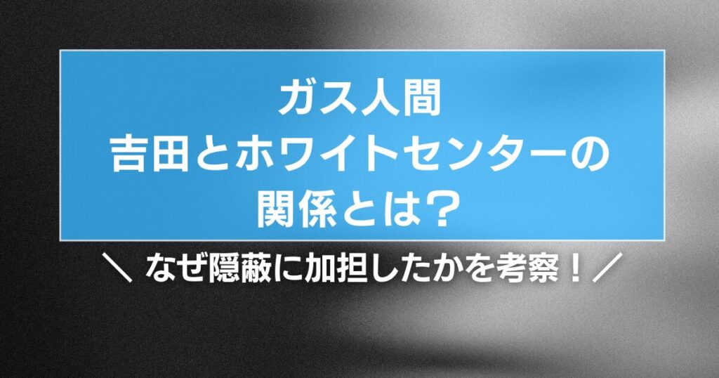 【ガス人間】吉田とホワイトセンターの関係とは？なぜ隠蔽に加担したかを考察！