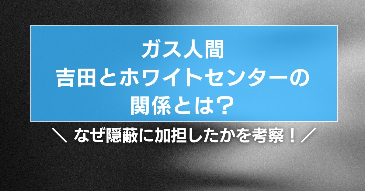 【ガス人間】吉田とホワイトセンターの関係とは?なぜ隠蔽に加担したかを考察!