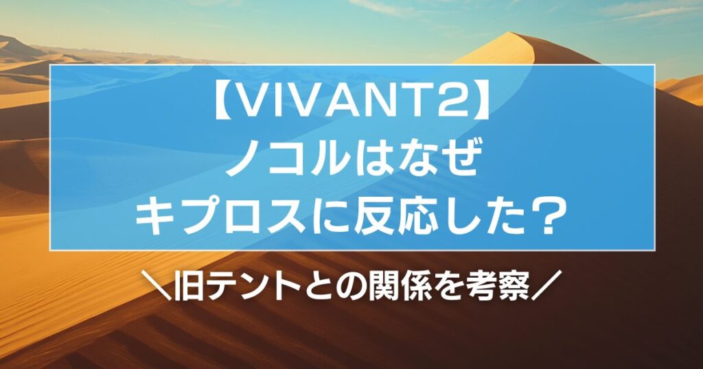 【VIVANT2】ノコルはなぜキプロスに反応した？旧テントとの関係を考察